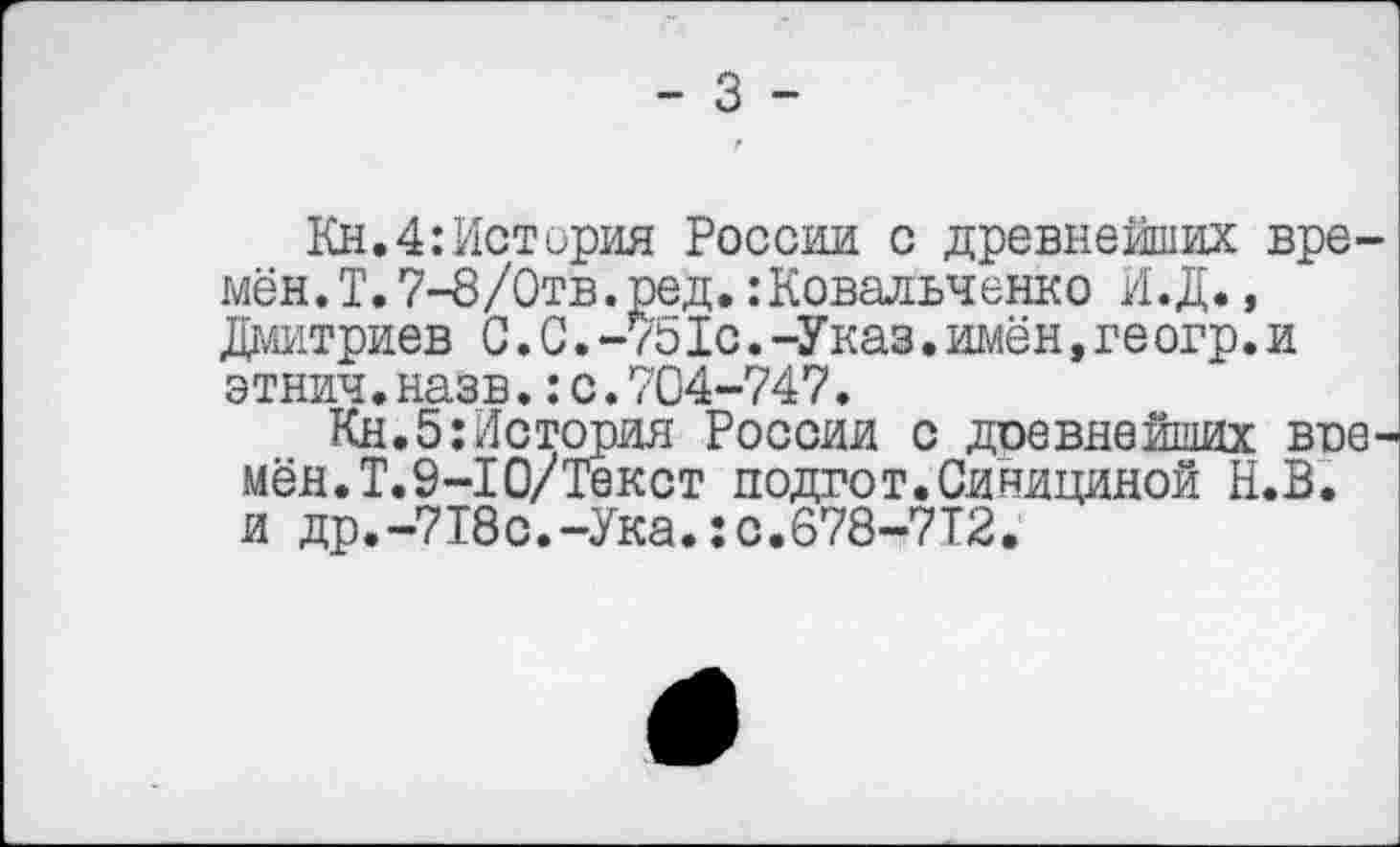 ﻿- 3 -
Кн.4:История России с древнейших времён. Т. 7-8 /Отв. ред. :Ковадьченко И.Д., Дмитриев С.0.-751с.-Указ.имён,ге огр.и этнич.назв.:с.704-747.
Кн.5;История России с дсевнейших времён. Т.9-10/Текст подгот.Синициной Н.В. и др.-718с.-Ука.:с.678-7Т2.